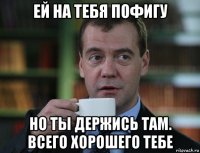 ей на тебя пофигу но ты держись там. всего хорошего тебе