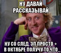 ну давай рассказывай ну со след. зп просто + в октябре получу то что