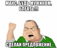 макс, будь мужиком, блеать!!! сделай предложение