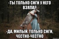 -ты только сиги у него взяла? -да, милый, только сиги, честно-честно