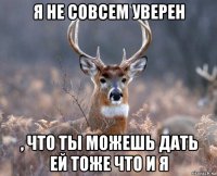 я не совсем уверен , что ты можешь дать ей тоже что и я