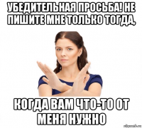 убедительная просьба! не пишите мне только тогда, когда вам что-то от меня нужно