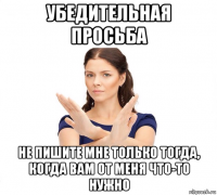 убедительная просьба не пишите мне только тогда, когда вам от меня что-то нужно