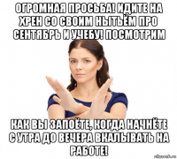 огромная просьба! идите на хрен со своим нытьём про сентябрь и учебу! посмотрим как вы запоёте, когда начнёте с утра до вечера вкалывать на работе!