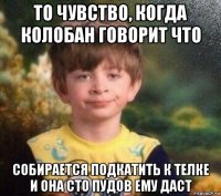 то чувство, когда колобан говорит что собирается подкатить к телке и она сто пудов ему даст