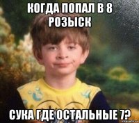 когда попал в 8 розыск сука где остальные 7?