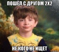 пошёл с другом 2x2 не кого не ищет