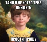 таня я не хотел тебя обидеть прости прошу