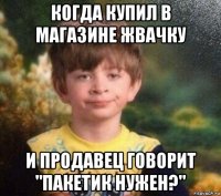 когда купил в магазине жвачку и продавец говорит "пакетик нужен?"