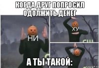 когда друг попросил одолжить денег а ты такой: