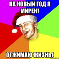 на новый год я мирен! отжимаю жизнь!