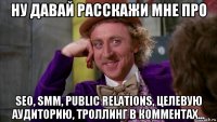 ну давай расскажи мне про seo, smm, public relations, целевую аудиторию, троллинг в комментах...