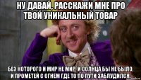 ну давай, расскажи мне про твой уникальный товар без которого и мир не мир, и солнца бы не было, и прометей с огнем где то по пути заблудился.