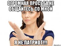 огромная просьба,не общайтесь со мной я не патриот!!!