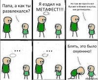 Папа, а как ты развлекался? Я ездил на МЕТАФЕСТ!!! Но там же просто все бухают и блюют в кустах, как дегенераты... ... ... Блять, это было охуеннно!