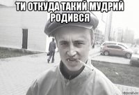 ти откуда такий мудрий родився 