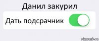 Данил закурил Дать подсрачник 