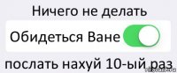 Ничего не делать Обидеться Ване послать нахуй 10-ый раз