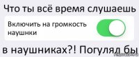 Что ты всё время слушаешь Включить на громкость наушнки в наушниках?! Погулял бы