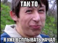 так то я уже всплывать начал