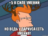 +5 к силе умений но ведь у дариуса есть умения!