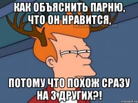 как объяснить парню, что он нравится, потому что похож сразу на 3 других?!