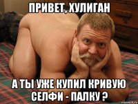 привет, хулиган а ты уже купил кривую селфи - палку ?