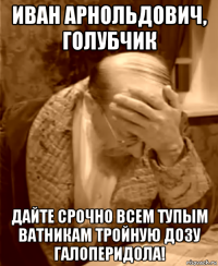 иван арнольдович, голубчик дайте срочно всем тупым ватникам тройную дозу галоперидола!