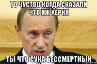 то чуство когда сказали что иж херня ты что сука бессмертный