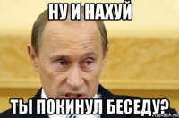 ну и нахуй ты покинул беседу?