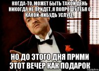 когда-то, может быть такой день никогда не придет, я попрошу тебя о какой-нибудь услуге, но до этого дня прими этот вечер как подарок