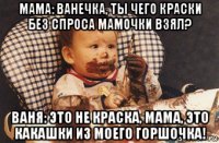 мама: ванечка, ты чего краски без спроса мамочки взял? ваня: это не краска, мама, это какашки из моего горшочка!