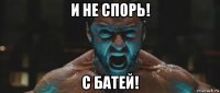 и не спорь! с батей!