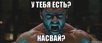 у тебя есть? насвай?