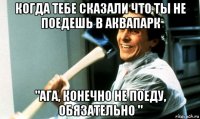 когда тебе сказали что ты не поедешь в аквапарк "ага, конечно не поеду, обязательно "