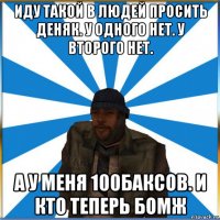 иду такой в людей просить деняк. у одного нет. у второго нет. а у меня 100баксов. и кто теперь бомж