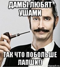 дамы любят ушами так что побольше лапши!)