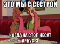 это мы с сестрой когда на стол несут арбуз :3