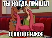 ты когда пришёл в новое кафе