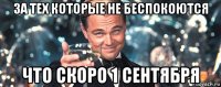 за тех которые не беспокоются что скоро 1 сентября