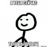 я тебя сейчас тыщ тыщ тыщ