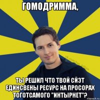 гомодримма, ты решил что твой сйэт единсвены ресурс на просорах тоготсамого "интырнет"?