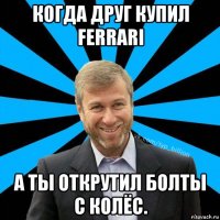 когда друг купил ferrari а ты открутил болты с колёс.