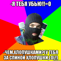 -я тебя убью!!=о -чем,хлопушками?(у тебя за спиной хлопушки,lol!)