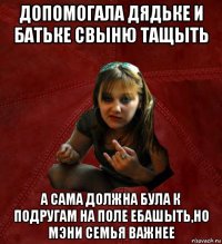 допомогала дядьке и батьке свыню тащыть а сама должна була к подругам на поле ебашыть,но мэни семья важнее