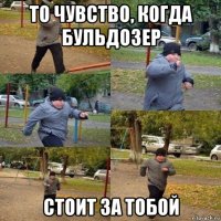 то чувство, когда бульдозер стоит за тобой