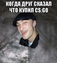 когда друг сказал что купил cs:go 