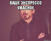 ваше экспрессо ужасное 