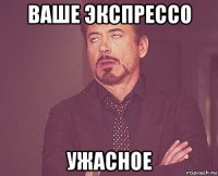 ваше экспрессо ужасное