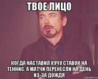 твое лицо когда наставил кучу ставок на теннис, а матчи перенесли на день из-за дождя